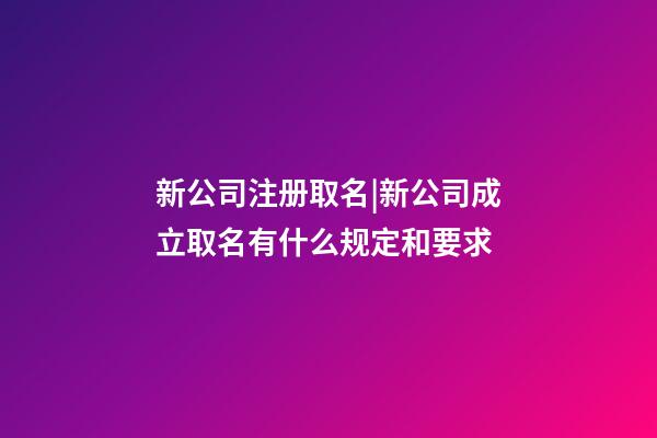 新公司注册取名|新公司成立取名有什么规定和要求-第1张-公司起名-玄机派